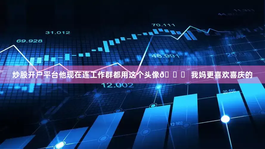 炒股开户平台他现在连工作群都用这个头像😂 我妈更喜欢喜庆的