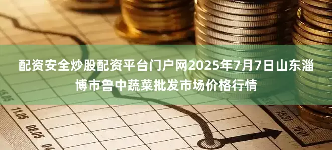 配资安全炒股配资平台门户网2025年7月7日山东淄博市鲁中蔬菜批发市场价格行情