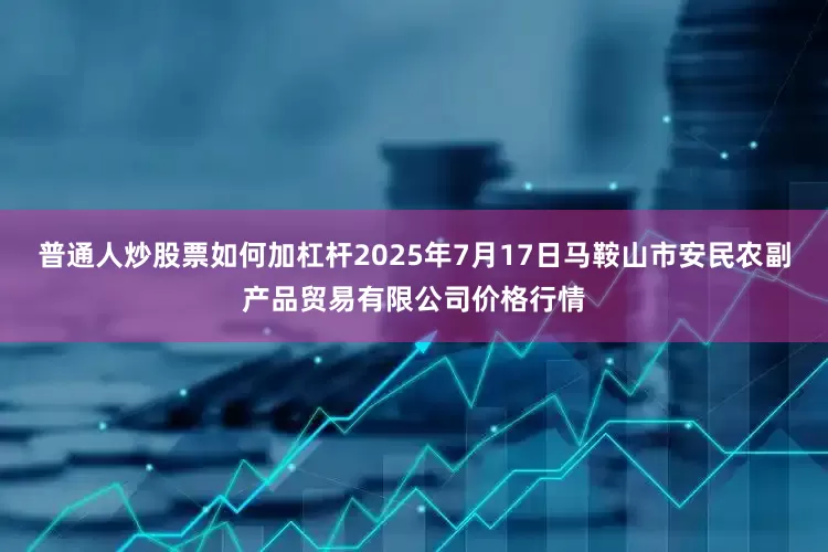 普通人炒股票如何加杠杆2025年7月17日马鞍山市安民农副产品贸易有限公司价格行情