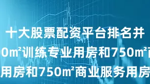 十大股票配资平台排名并配套1500㎡训练专业用房和750㎡商业服务用房