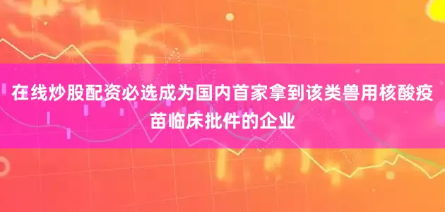 在线炒股配资必选成为国内首家拿到该类兽用核酸疫苗临床批件的企业