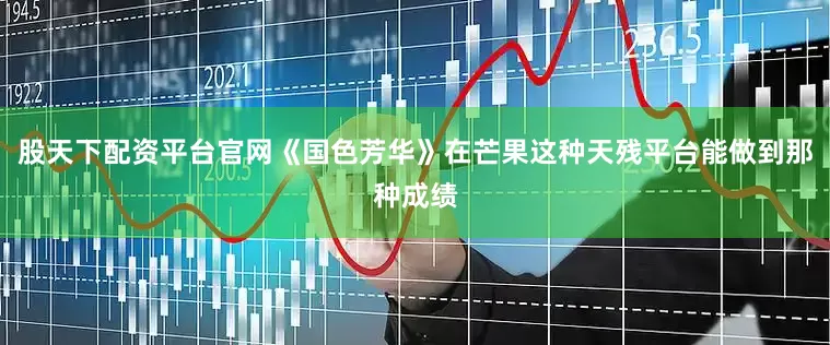股天下配资平台官网《国色芳华》在芒果这种天残平台能做到那种成绩