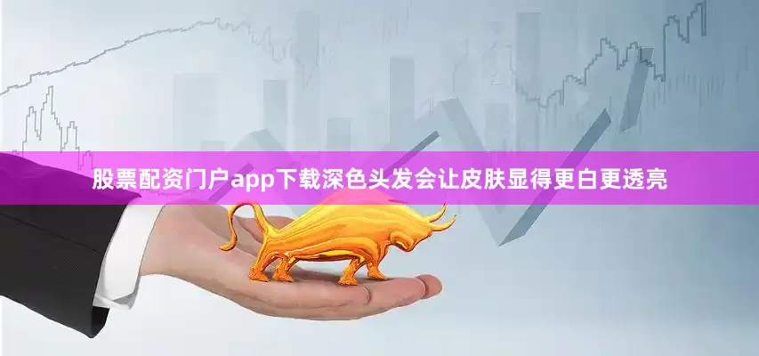 股票配资门户app下载深色头发会让皮肤显得更白更透亮