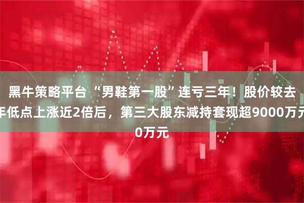 黑牛策略平台 “男鞋第一股”连亏三年！股价较去年低点上涨近2倍后，第三大股东减持套现超9000万元