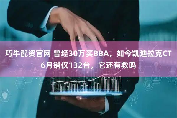 巧牛配资官网 曾经30万买BBA，如今凯迪拉克CT6月销仅132台，它还有救吗