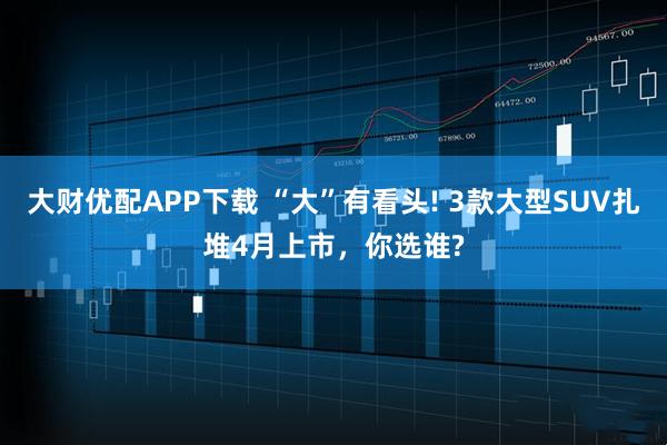 大财优配APP下载 “大”有看头! 3款大型SUV扎堆4月上市，你选谁?