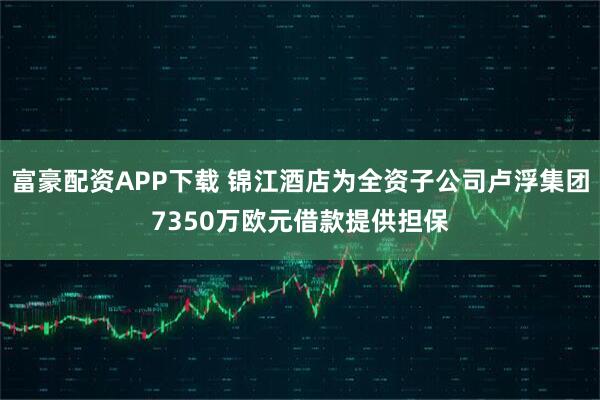 富豪配资APP下载 锦江酒店为全资子公司卢浮集团7350万欧元借款提供担保