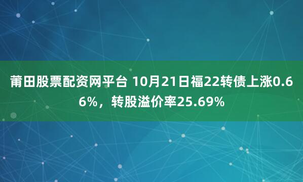 莆田股票配资网平台 10月21日福22转债上涨0.66%，转股溢价率25.69%