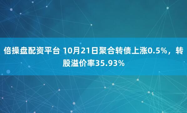 倍操盘配资平台 10月21日聚合转债上涨0.5%，转股溢价率35.93%