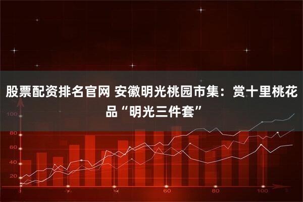 股票配资排名官网 安徽明光桃园市集:赏十里桃花 品“明光三件套”