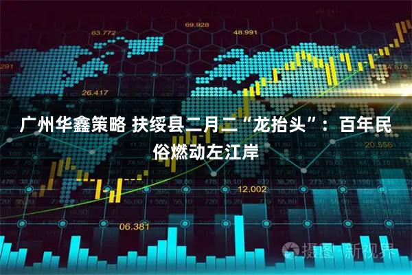 广州华鑫策略 扶绥县二月二“龙抬头”：百年民俗燃动左江岸