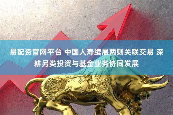 易配资官网平台 中国人寿续展两则关联交易 深耕另类投资与基金业务协同发展