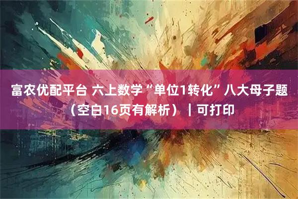 富农优配平台 六上数学“单位1转化”八大母子题（空白16页有解析）｜可打印