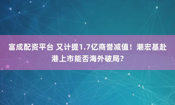 富成配资平台 又计提1.7亿商誉减值！潮宏基赴港上市能否海外破局？