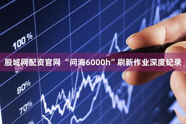 股城网配资官网 “问海6000h”刷新作业深度纪录