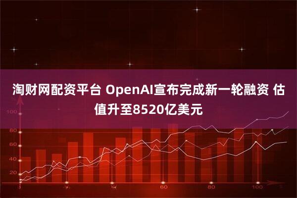 淘财网配资平台 OpenAI宣布完成新一轮融资 估值升至8520亿美元