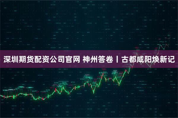 深圳期货配资公司官网 神州答卷丨古都咸阳焕新记