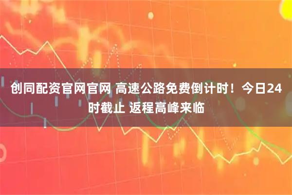 创同配资官网官网 高速公路免费倒计时!今日24时截止 返程高峰来临