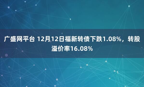 广盛网平台 12月12日福新转债下跌1.08%，转股溢价率16.08%