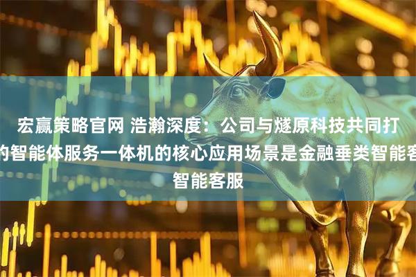 宏赢策略官网 浩瀚深度:公司与燧原科技共同打造的智能体服务一体机的核心应用场景是金融垂类智能客服