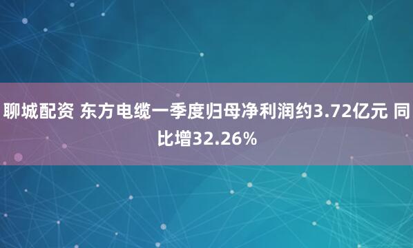 聊城配资 东方电缆一季度归母净利润约3.72亿元 同比增32.26%
