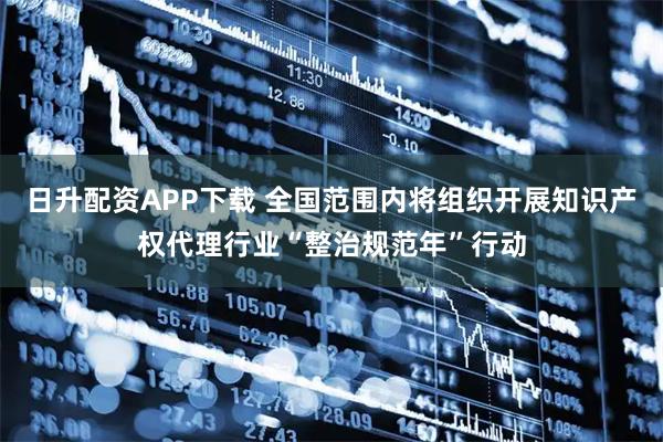 日升配资APP下载 全国范围内将组织开展知识产权代理行业“整治规范年”行动