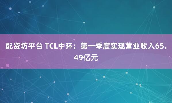 配资坊平台 TCL中环：第一季度实现营业收入65.49亿元