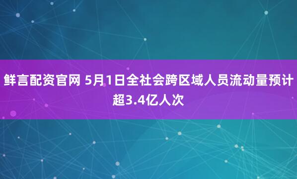 鲜言配资官网 5月1日全社会跨区域人员流动量预计超3.4亿人次