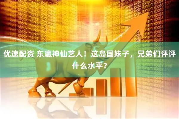 优速配资 东瀛神仙艺人！这岛国妹子，兄弟们评评什么水平？
