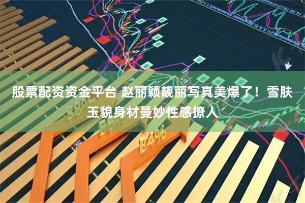 股票配资资金平台 赵丽颖靓丽写真美爆了！雪肤玉貌身材曼妙性感撩人