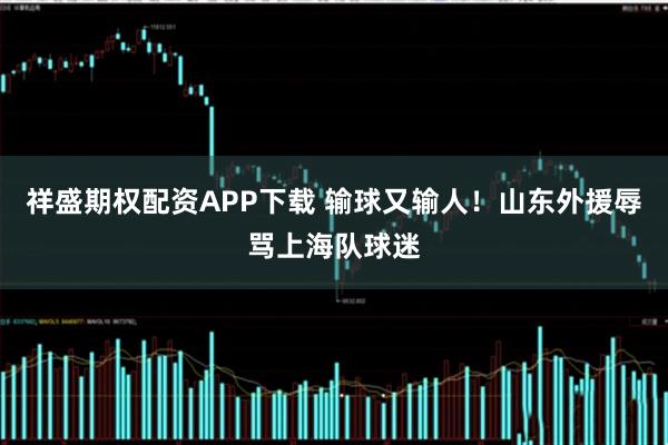 祥盛期权配资APP下载 输球又输人！山东外援辱骂上海队球迷