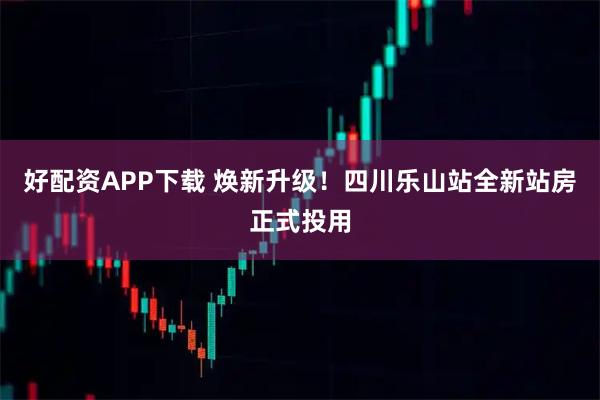 好配资APP下载 焕新升级！四川乐山站全新站房正式投用