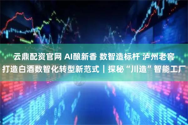 云鼎配资官网 AI酿新香 数智造标杆 泸州老窖打造白酒数智化转型新范式｜探秘“川造”智能工厂