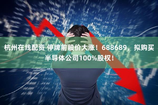 杭州在线配资 停牌前股价大涨！688689，拟购买半导体公司100%股权！