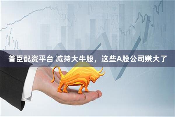 普臣配资平台 减持大牛股,这些A股公司赚大了