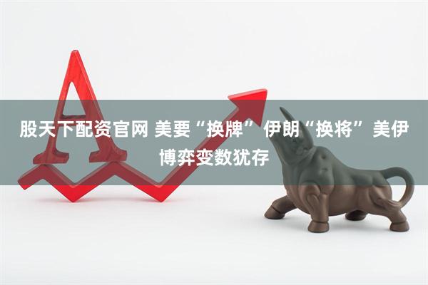 股天下配资官网 美要“换牌” 伊朗“换将” 美伊博弈变数犹存